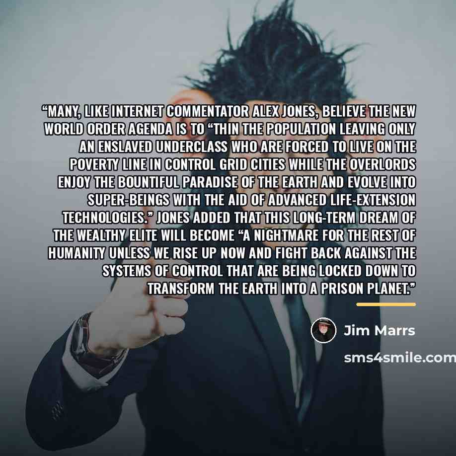 “Many, like Internet commentator Alex Jones, believe the New World Order agenda is to “thin the population leaving only an enslaved underclass who are forced to live on the poverty line in control grid cities while the overlords enjoy the bountiful paradise of the earth and evolve into super-beings…” quote by Jim Marrs