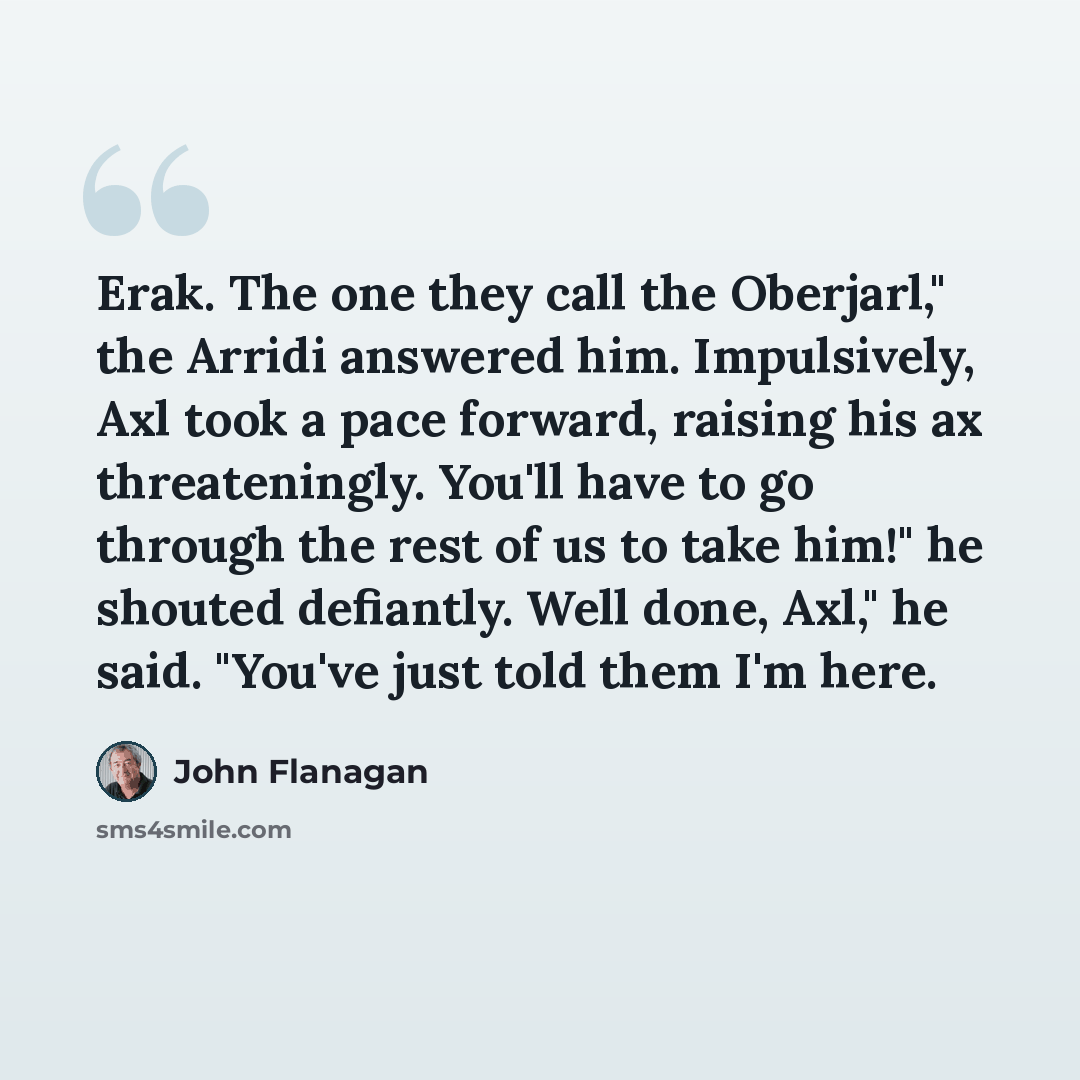 “Erak. The one they call the Oberjarl," the Arridi answered him. Impulsively, Axl took a pace forward, raising his ax threateningly. You'll have to go through the rest of us to take him!" he shouted defiantly. Well done, Axl," he said. "You've just told them I'm here.” quote by John Flanagan