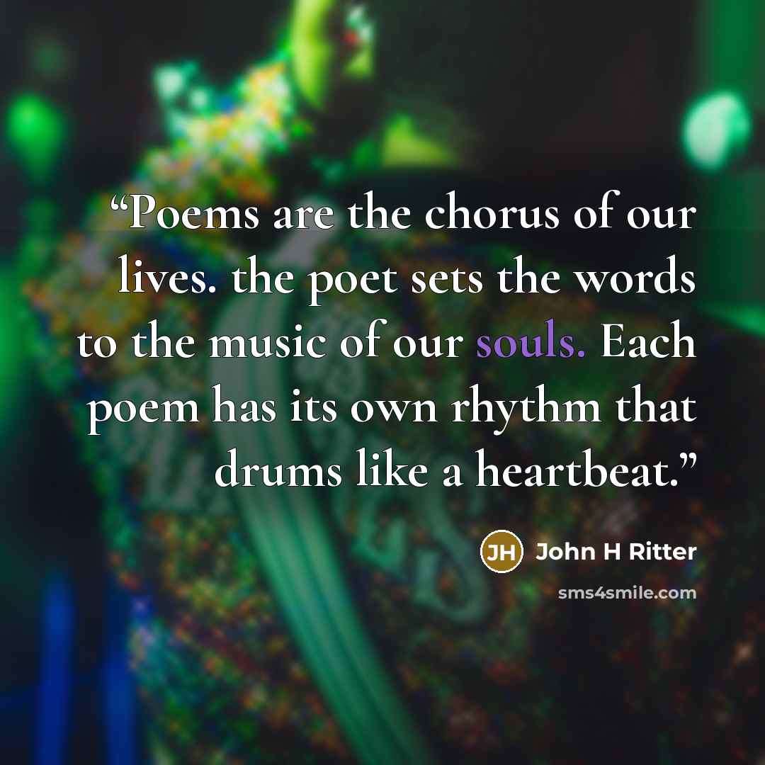 “Poems are the chorus of our lives. the poet sets the words to the music of our souls. Each poem has its own rhythm that drums like a heartbeat.” quote by John H Ritter