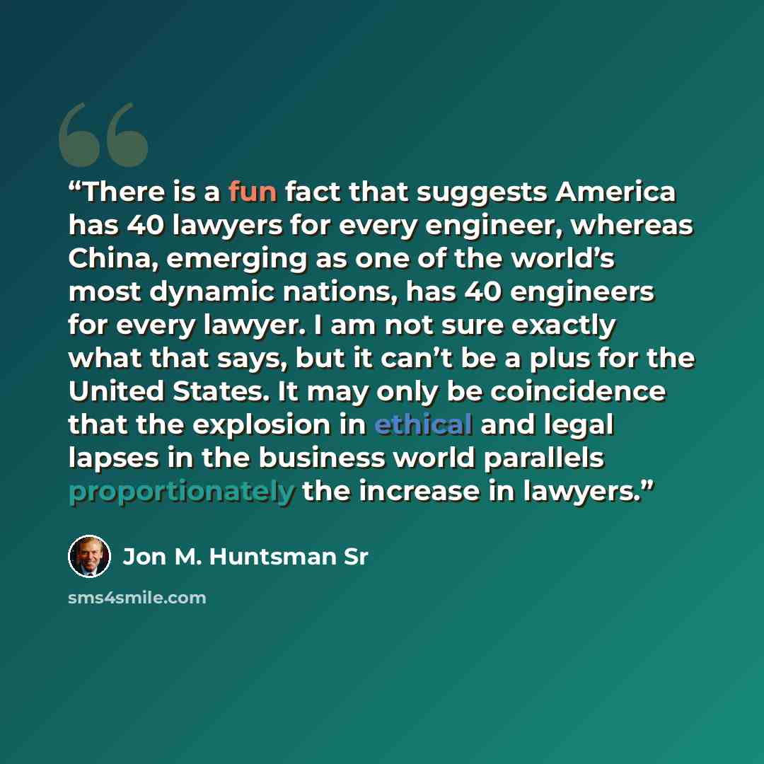 “There is a fun fact that suggests America has 40 lawyers for every engineer, whereas China, emerging as one of the world’s most dynamic nations, has 40 engineers for every lawyer. I am not sure exactly what that says, but it can’t be a plus for the United States. It may only be coincidence that…” quote by Jon M. Huntsman Sr