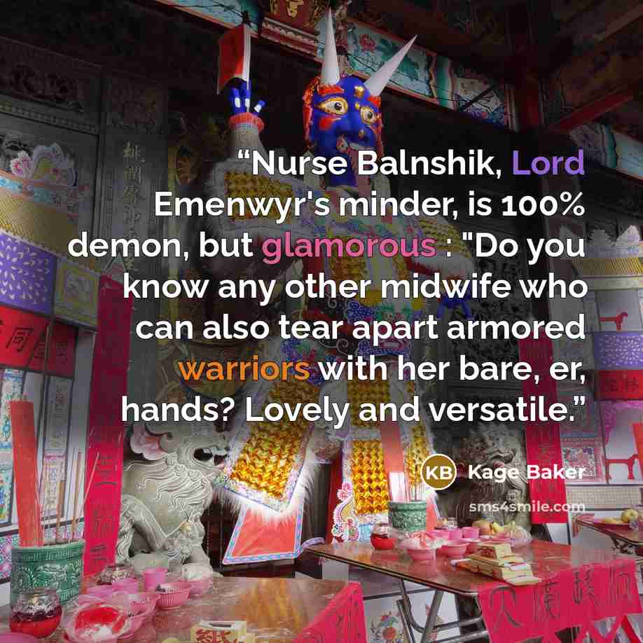 “Nurse Balnshik, Lord Emenwyr's minder, is 100% demon, but glamorous : "Do you know any other midwife who can also tear apart armored warriors with her bare, er, hands? Lovely and versatile.” quote by Kage Baker