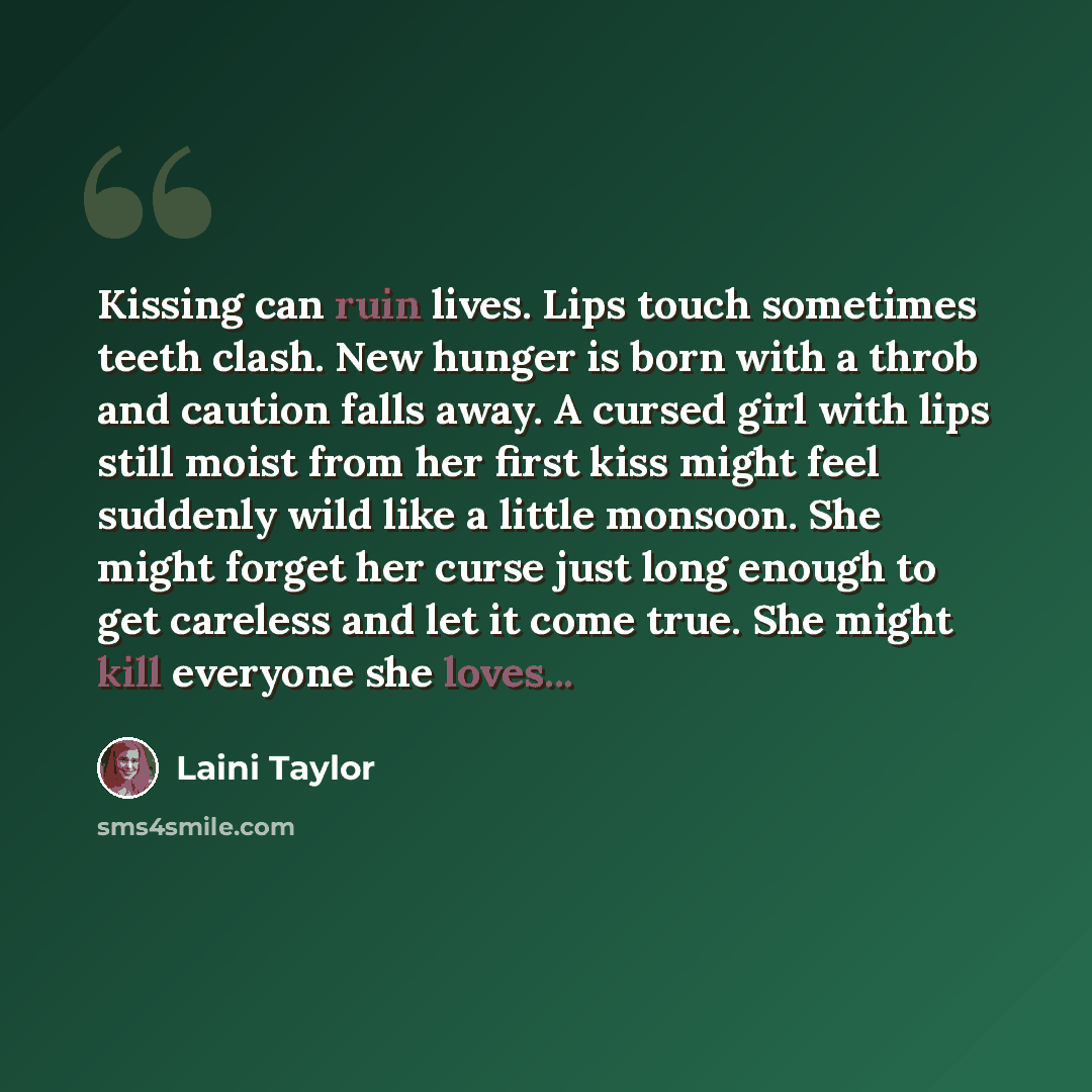 “Kissing can ruin lives. Lips touch sometimes teeth clash. New hunger is born with a throb and caution falls away. A cursed girl with lips still moist from her first kiss might feel suddenly wild like a little monsoon. She might forget her curse just long enough to get careless and let it come…” quote by Laini Taylor