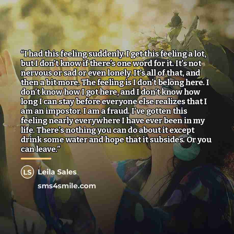 “I had this feeling suddenly. I get this feeling a lot, but I don’t know if there’s one word for it. It’s not nervous or sad or even lonely. It’s all of that, and then a bit more. The feeling is I don’t belong here. I don’t know how I got here, and I don’t know how long I can stay before everyone…” quote by Leila Sales
