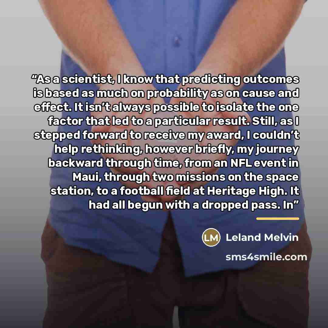 “As a scientist, I know that predicting outcomes is based as much on probability as on cause and effect. It isn’t always possible to isolate the one factor that led to a particular result. Still, as I stepped forward to receive my award, I couldn’t help rethinking, however briefly, my journey…” quote by Leland Melvin