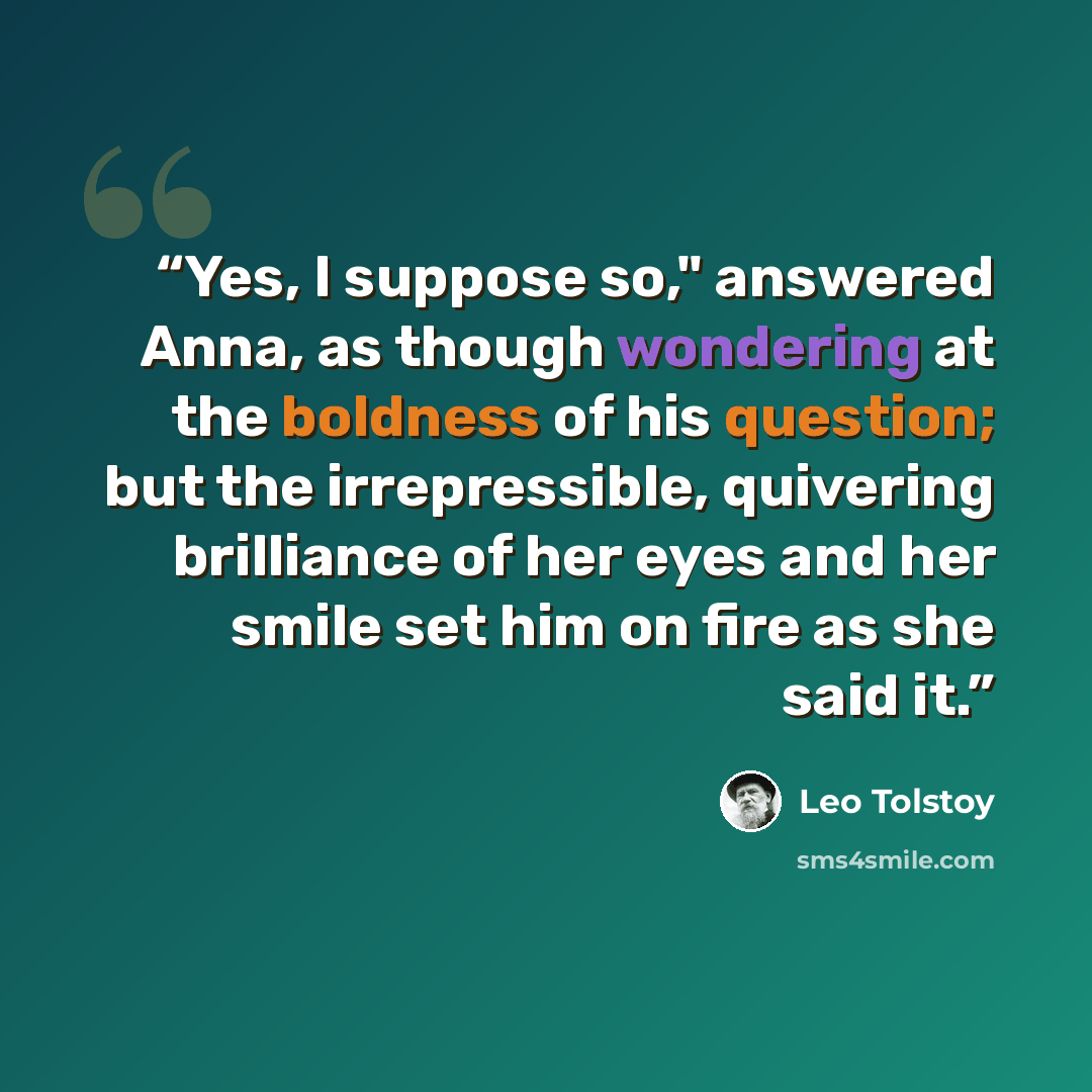 “Yes, I suppose so," answered Anna, as though wondering at the boldness of his question; but the irrepressible, quivering brilliance of her eyes and her smile set him on fire as she said it.” quote by Leo Tolstoy