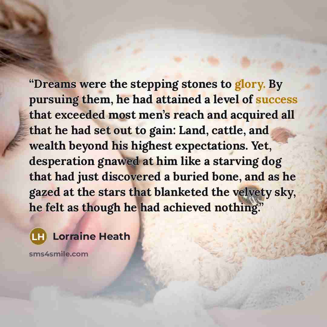 “Dreams were the stepping stones to glory. By pursuing them, he had attained a level of success that exceeded most men’s reach and acquired all that he had set out to gain: Land, cattle, and wealth beyond his highest expectations. Yet, desperation gnawed at him like a starving dog that had just…” quote by Lorraine Heath