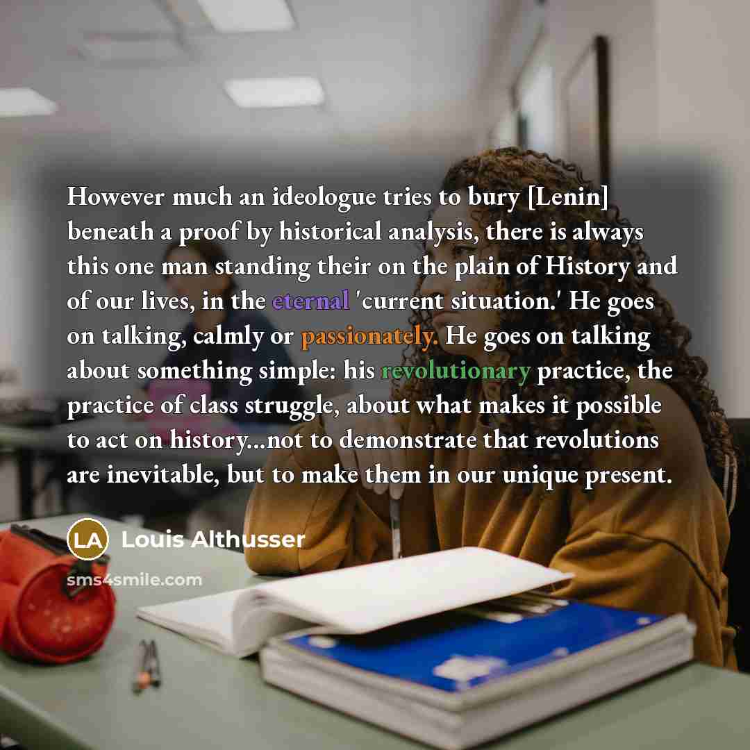 “However much an ideologue tries to bury [Lenin] beneath a proof by historical analysis, there is always this one man standing their on the plain of History and of our lives, in the eternal 'current situation.' He goes on talking, calmly or passionately. He goes on talking about something simple…” quote by Louis Althusser