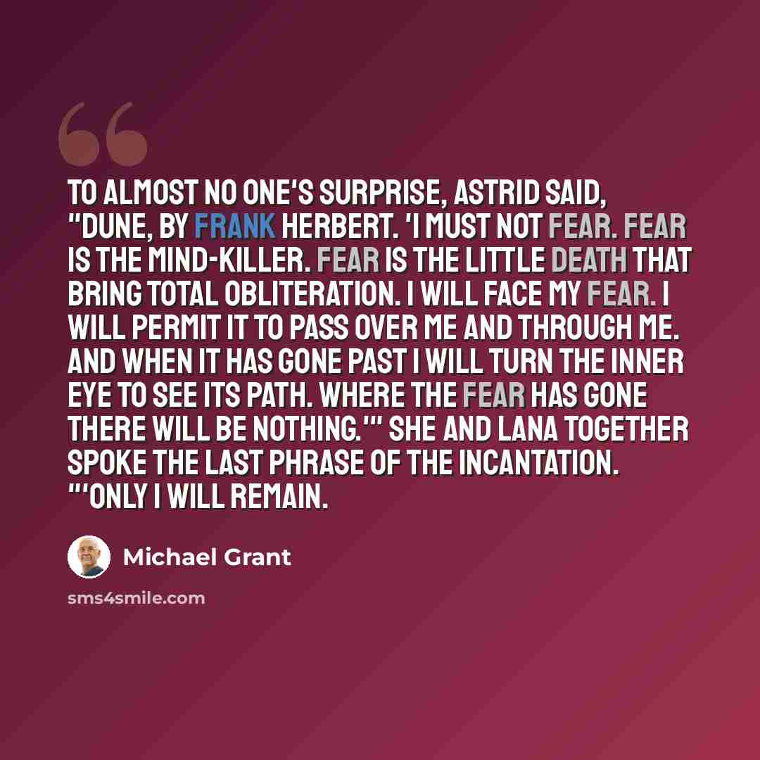 “To almost no one's surprise, Astrid said, "Dune, by Frank Herbert. 'I must not fear. Fear is the mind-killer. Fear is the little death that bring total obliteration. I will face my fear. I will permit it to pass over me and through me. And when it has gone past I will turn the inner eye to see its…” quote by Michael Grant