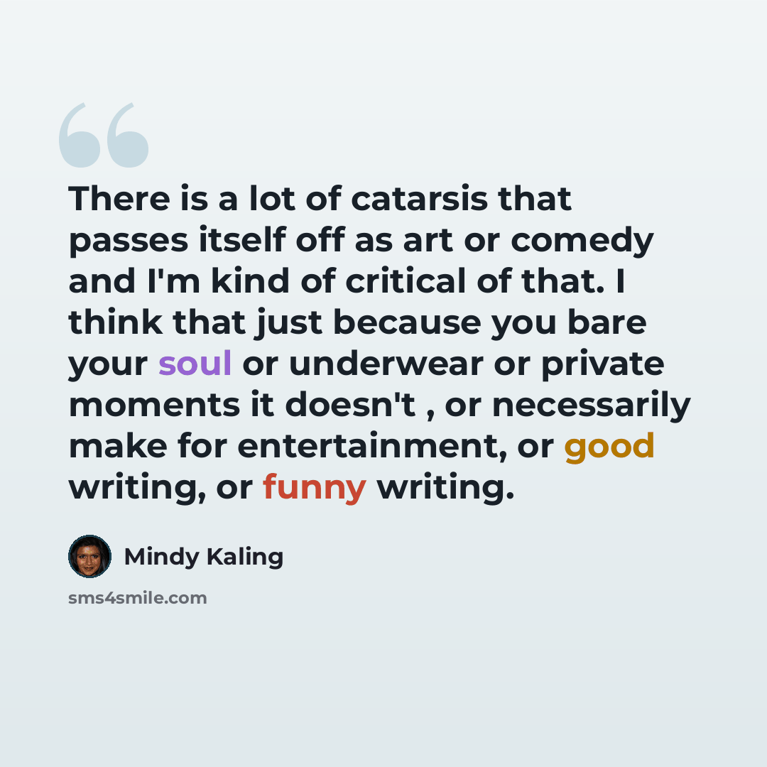 “There is a lot of catarsis that passes itself off as art or comedy and I'm kind of critical of that. I think that just because you bare your soul or underwear or private moments it doesn't , or necessarily make for entertainment, or good writing, or funny writing.” quote by Mindy Kaling