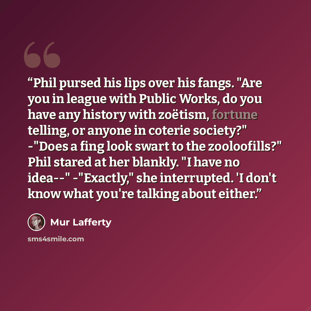 “Phil pursed his lips over his fangs. "Are you in league with Public Works, do you have any history with zoëtism, fortune telling, or anyone in coterie society?" -"Does a fing look swart to the zooloofills?" Phil stared at her blankly. "I have no idea--" -"Exactly," she interrupted. 'I don't know…” quote by Mur Lafferty