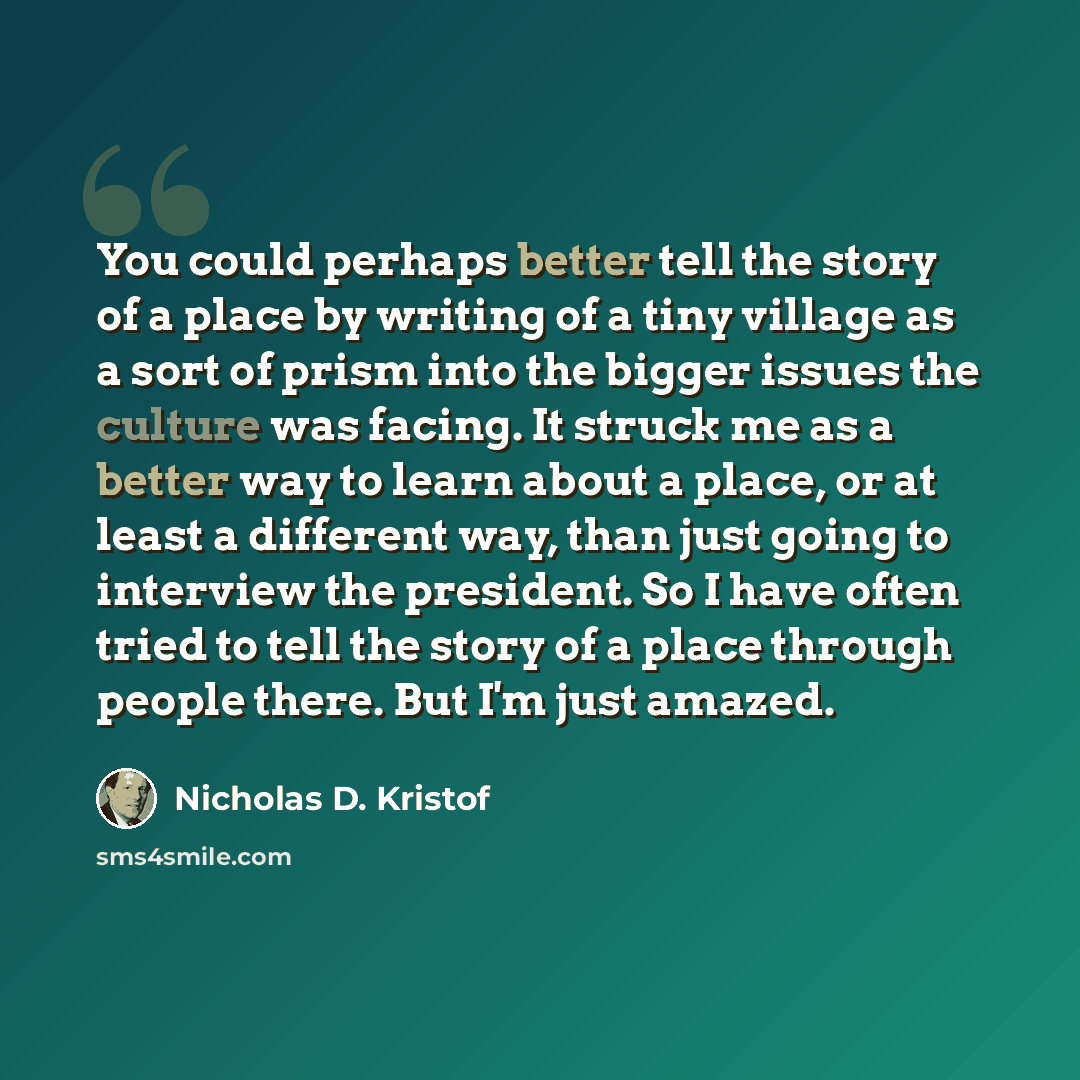 “You could perhaps better tell the story of a place by writing of a tiny village as a sort of prism into the bigger issues the culture was facing. It struck me as a better way to learn about a place, or at least a different way, than just going to interview the president. So I have often tried to…” quote by Nicholas D. Kristof