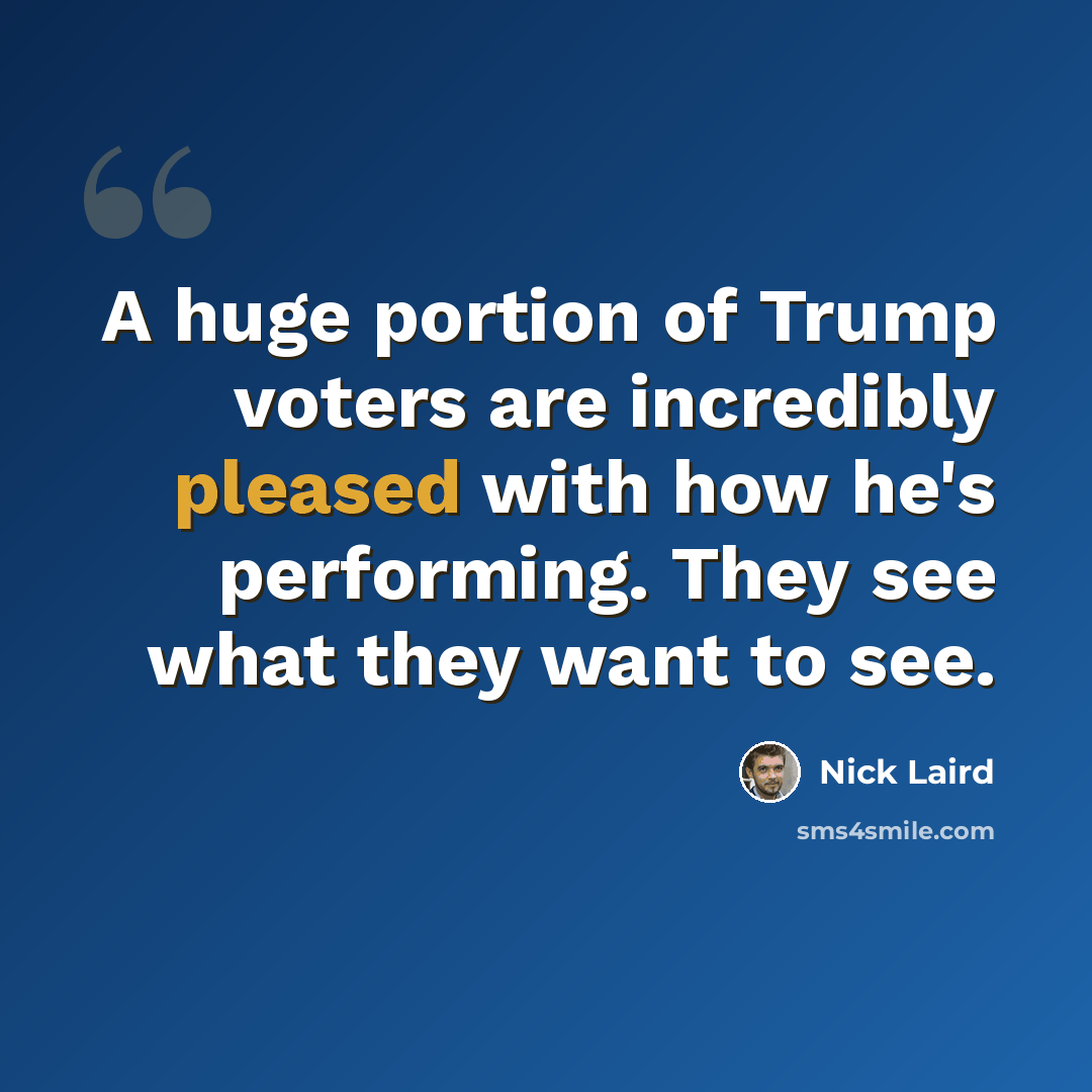 “A huge portion of Trump voters are incredibly pleased with how he's performing. They see what they want to see.” quote by Nick Laird