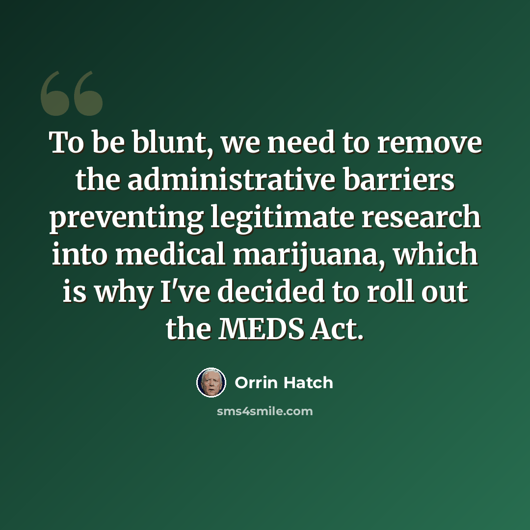 “To be blunt, we need to remove the administrative barriers preventing legitimate research into medical marijuana, which is why I've decided to roll out the MEDS Act.” quote by Orrin Hatch