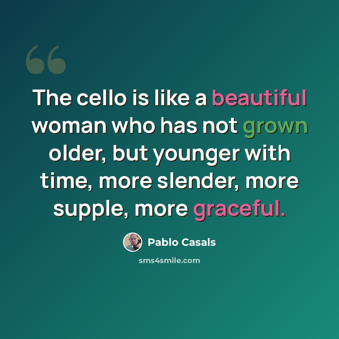 “The cello is like a beautiful woman who has not grown older, but younger with time, more slender, more supple, more graceful.” quote by Pablo Casals
