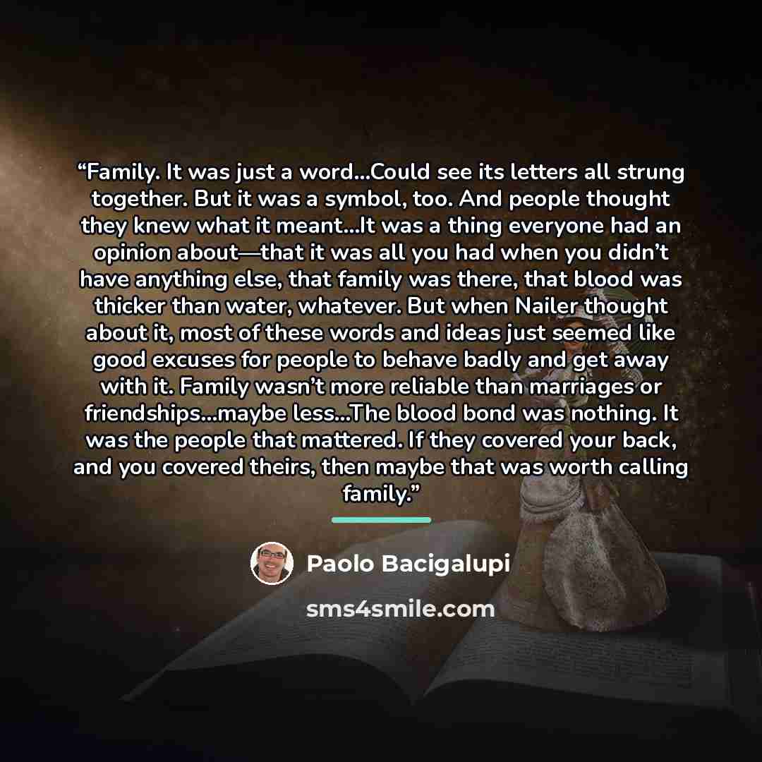 “Family. It was just a word…Could see its letters all strung together. But it was a symbol, too. And people thought they knew what it meant…It was a thing everyone had an opinion about—that it was all you had when you didn’t have anything else, that family was there, that blood was thicker than…” quote by Paolo Bacigalupi