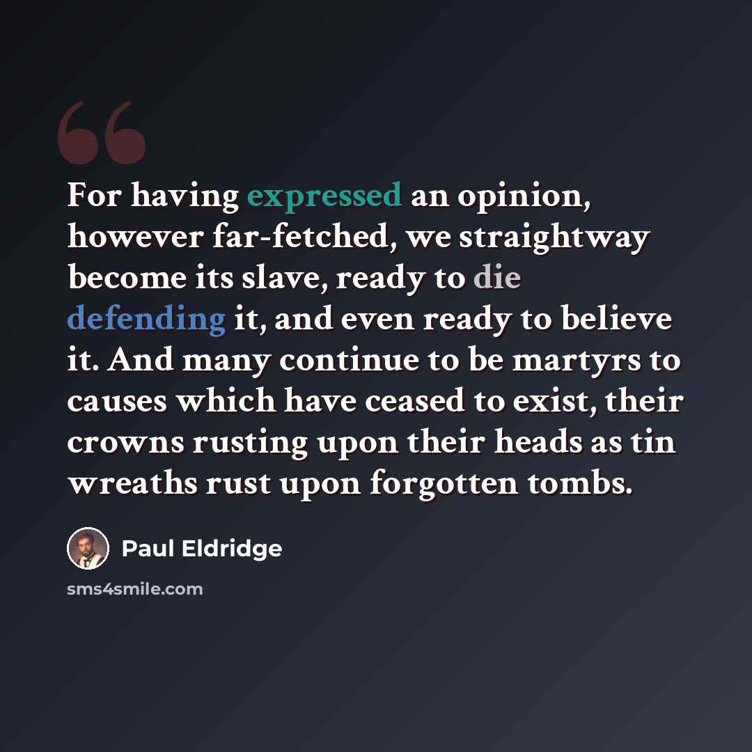 “For having expressed an opinion, however far-fetched, we straightway become its slave, ready to die defending it, and even ready to believe it. And many continue to be martyrs to causes which have ceased to exist, their crowns rusting upon their heads as tin wreaths rust upon forgotten tombs.” quote by Paul Eldridge