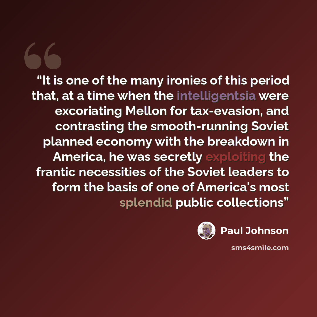 “It is one of the many ironies of this period that, at a time when the intelligentsia were excoriating Mellon for tax-evasion, and contrasting the smooth-running Soviet planned economy with the breakdown in America, he was secretly exploiting the frantic necessities of the Soviet leaders to form…” quote by Paul Johnson