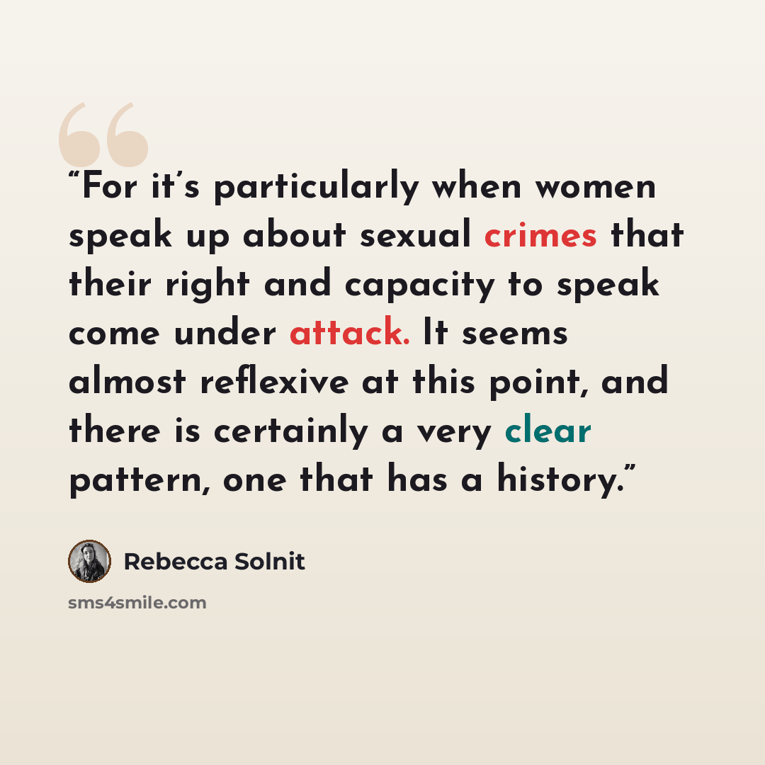 “For it’s particularly when women speak up about sexual crimes that their right and capacity to speak come under attack. It seems almost reflexive at this point, and there is certainly a very clear pattern, one that has a history.” quote by Rebecca Solnit