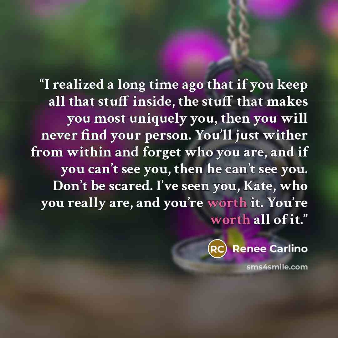 “I realized a long time ago that if you keep all that stuff inside, the stuff that makes you most uniquely you, then you will never find your person. You’ll just wither from within and forget who you are, and if you can’t see you, then he can’t see you. Don’t be scared. I’ve seen you, Kate, who you…” quote by Renée Carlino