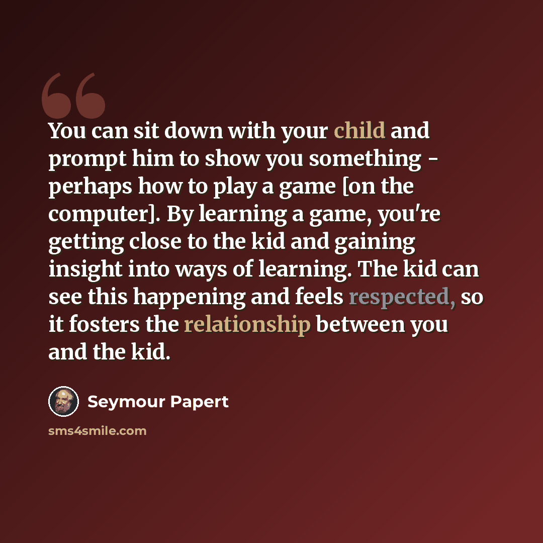 “You can sit down with your child and prompt him to show you something - perhaps how to play a game [on the computer]. By learning a game, you're getting close to the kid and gaining insight into ways of learning. The kid can see this happening and feels respected, so it fosters the relationship…” quote by Seymour Papert