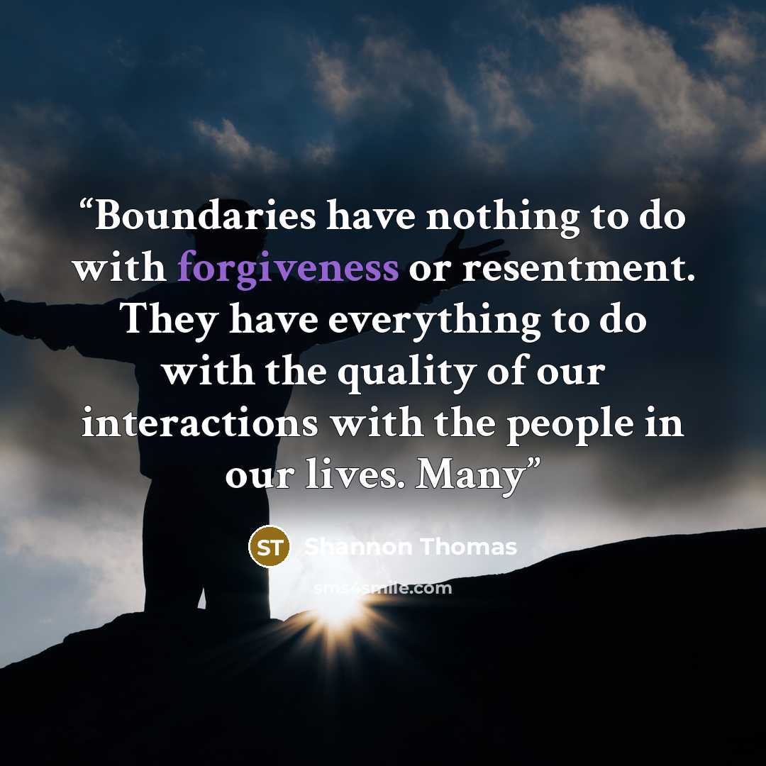 “Boundaries have nothing to do with forgiveness or resentment. They have everything to do with the quality of our interactions with the people in our lives. Many” quote by Shannon Thomas