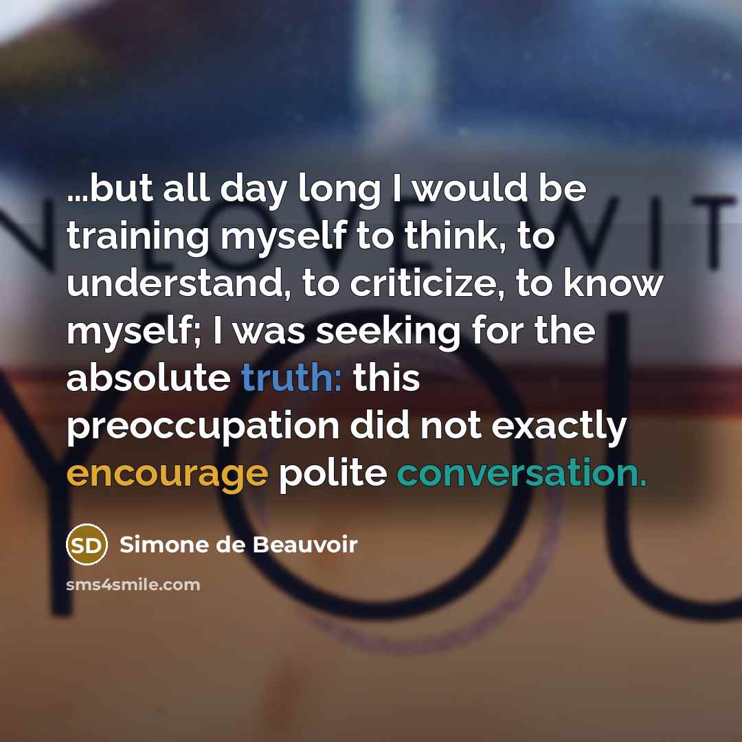 “…but all day long I would be training myself to think, to understand, to criticize, to know myself; I was seeking for the absolute truth: this preoccupation did not exactly encourage polite conversation.” quote by Simone de Beauvoir