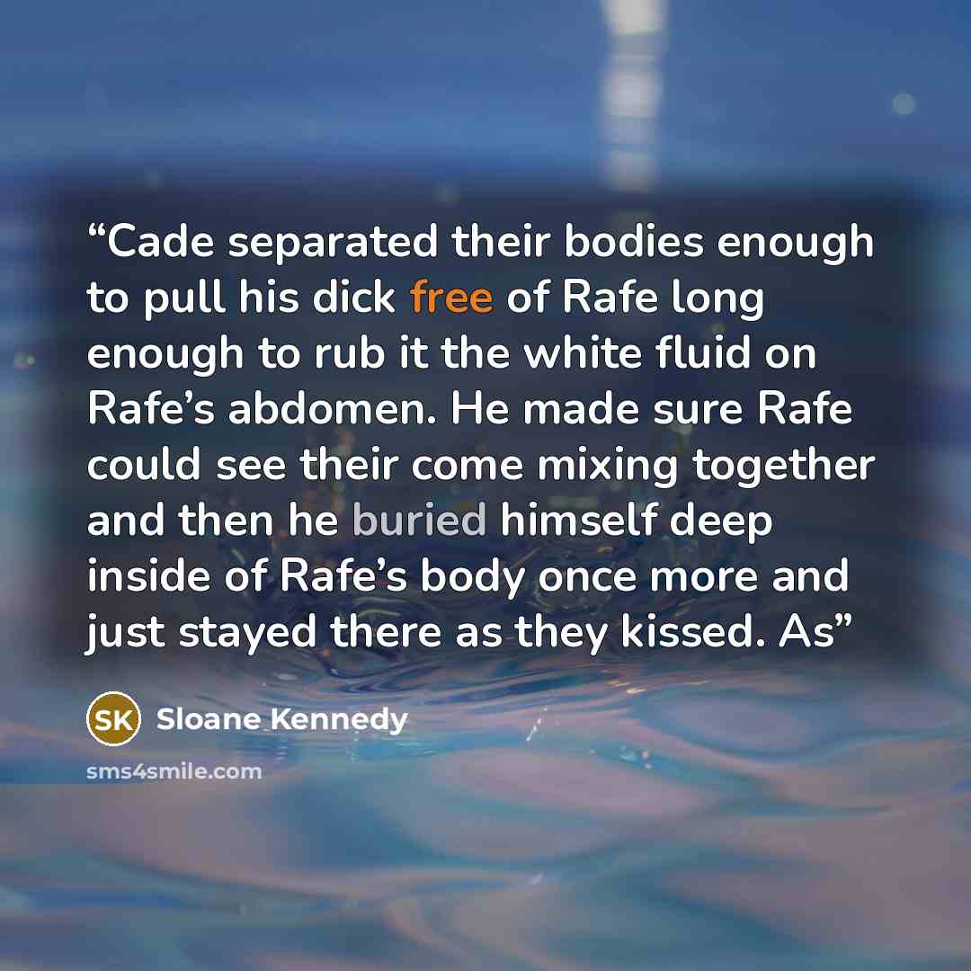 “Cade separated their bodies enough to pull his dick free of Rafe long enough to rub it the white fluid on Rafe’s abdomen. He made sure Rafe could see their come mixing together and then he buried himself deep inside of Rafe’s body once more and just stayed there as they kissed. As” quote by Sloane Kennedy