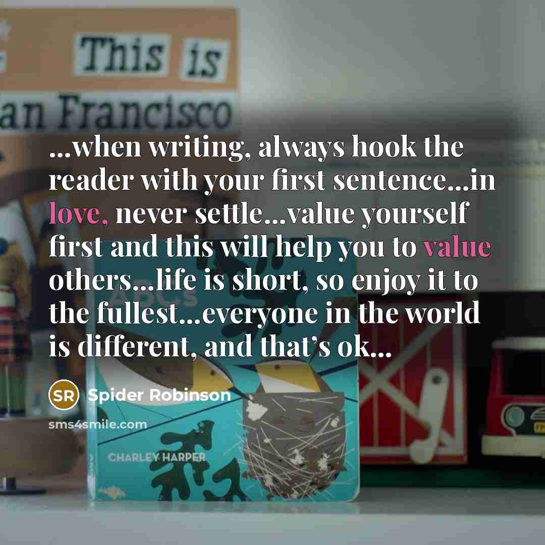 “…when writing, always hook the reader with your first sentence…in love, never settle…value yourself first and this will help you to value others…life is short, so enjoy it to the fullest…everyone in the world is different, and that’s ok…” quote by Spider Robinson