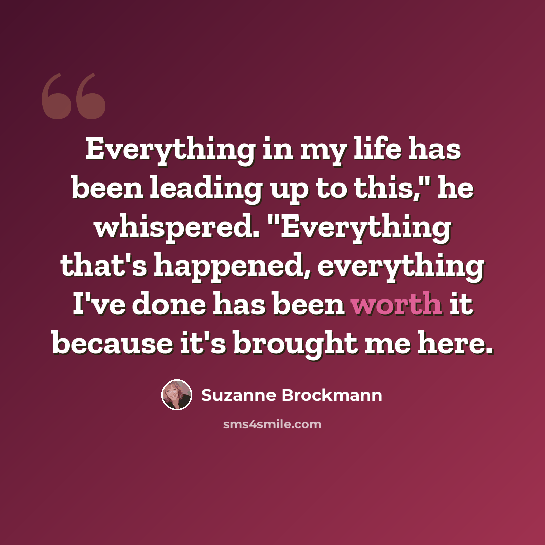 “Everything in my life has been leading up to this," he whispered. "Everything that's happened, everything I've done has been worth it because it's brought me here.” quote by Suzanne Brockmann