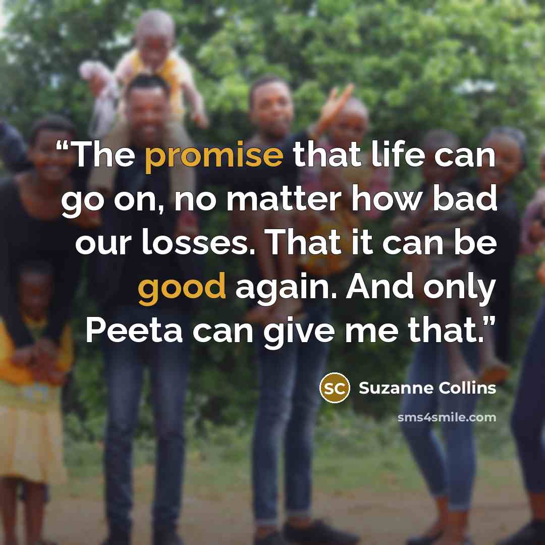 “The promise that life can go on, no matter how bad our losses. That it can be good again. And only Peeta can give me that.” quote by Suzanne Collins