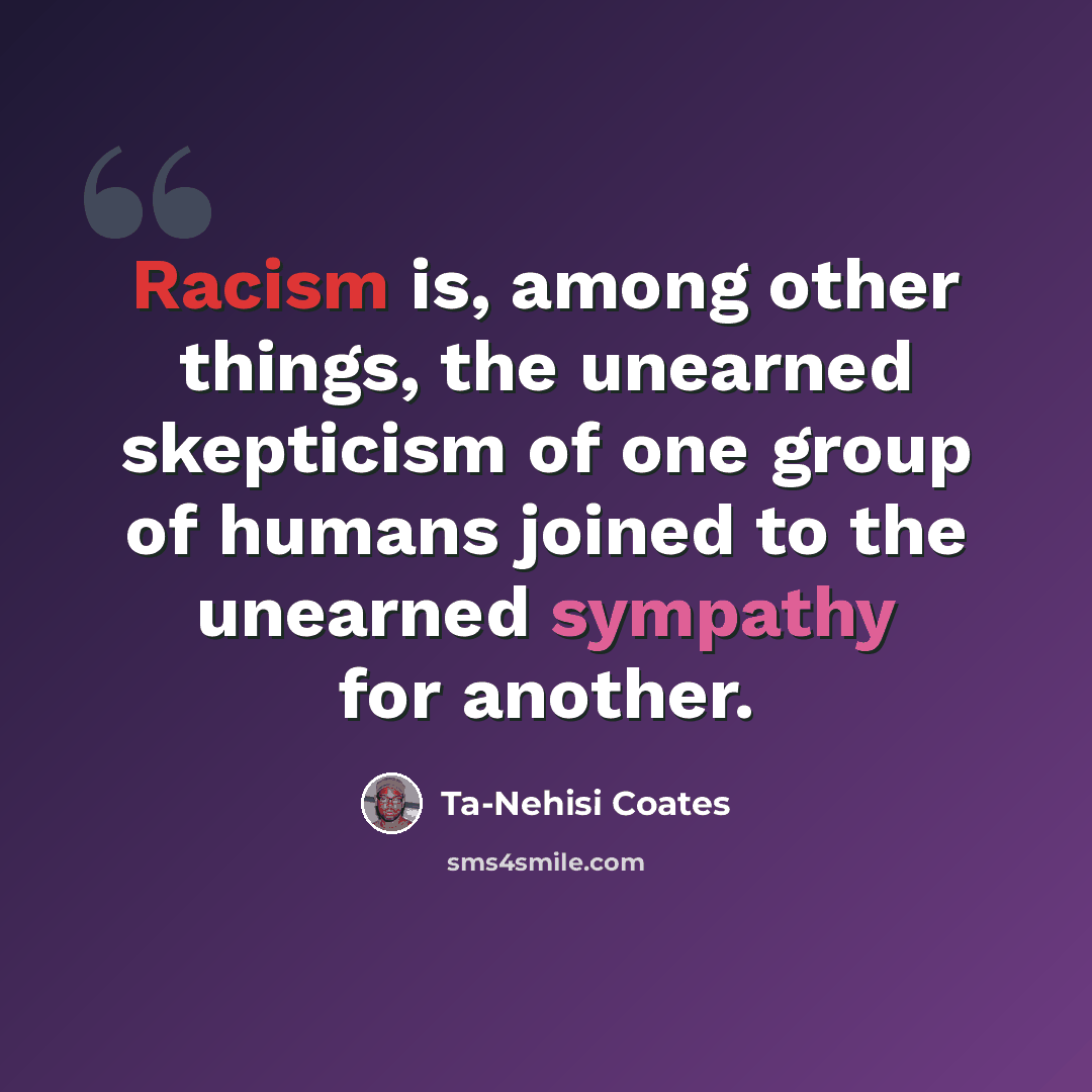 “Racism is, among other things, the unearned skepticism of one group of humans joined to the unearned sympathy for another.” quote by Ta-Nehisi Coates