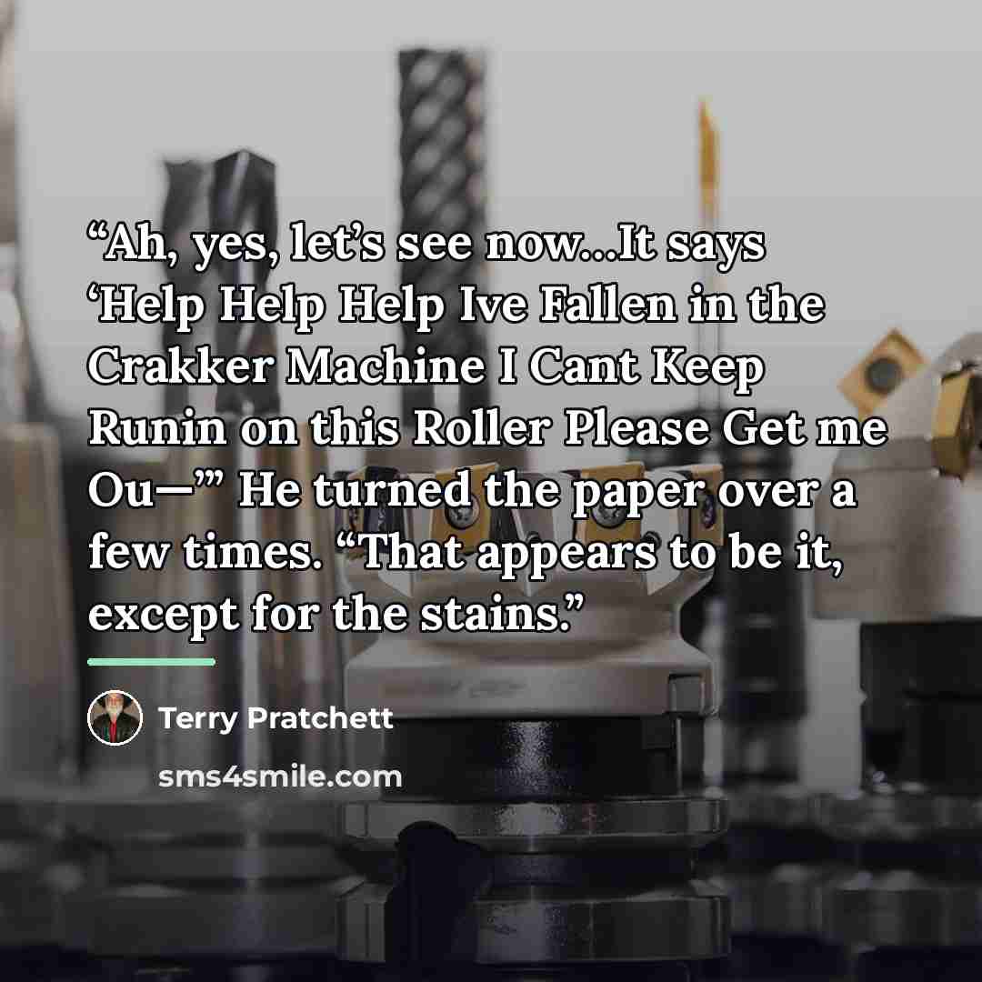 “Ah, yes, let’s see now…It says ‘Help Help Help Ive Fallen in the Crakker Machine I Cant Keep Runin on this Roller Please Get me Ou—’” He turned the paper over a few times. “That appears to be it, except for the stains.” quote by Terry Pratchett