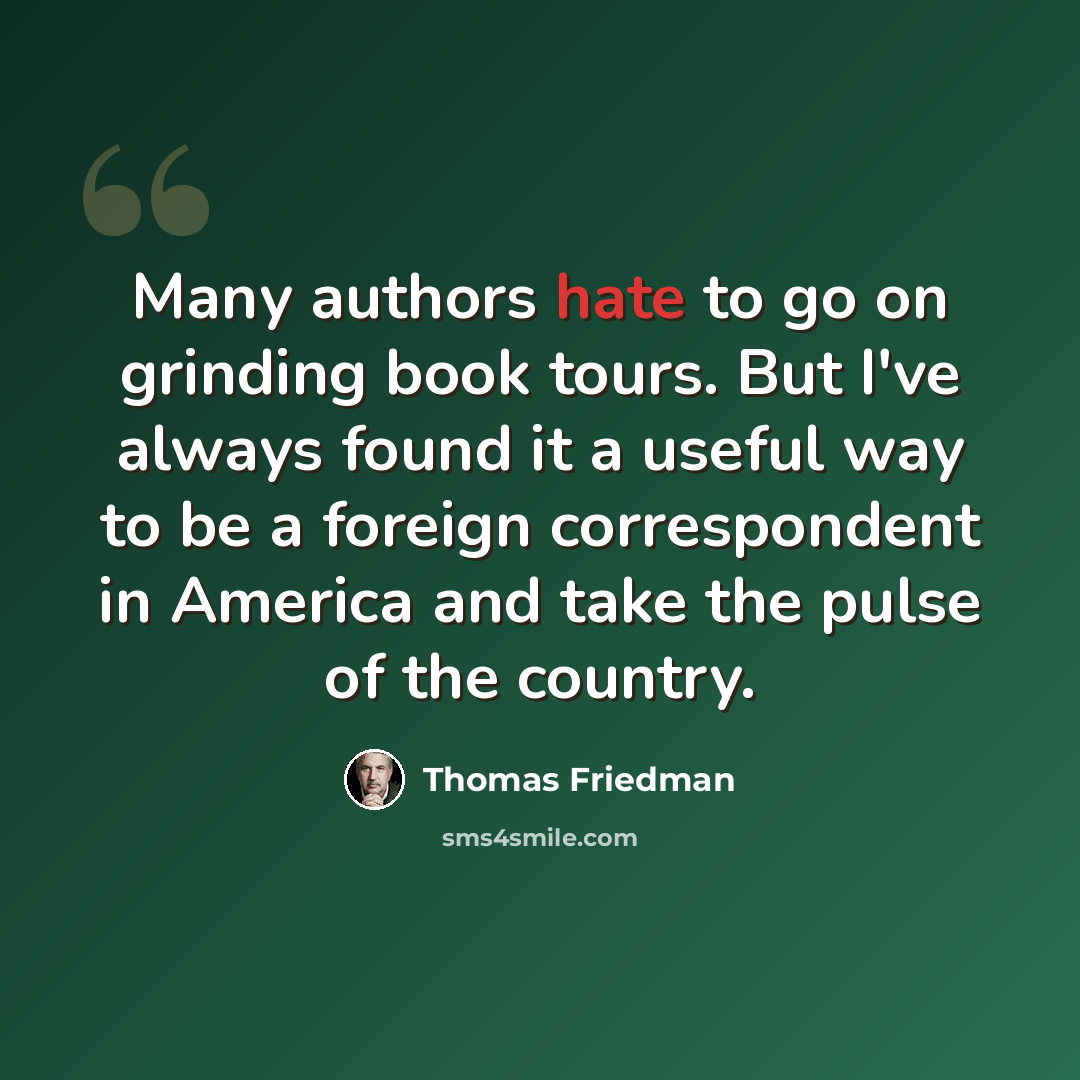“Many authors hate to go on grinding book tours. But I've always found it a useful way to be a foreign correspondent in America and take the pulse of the country.” quote by Thomas Friedman