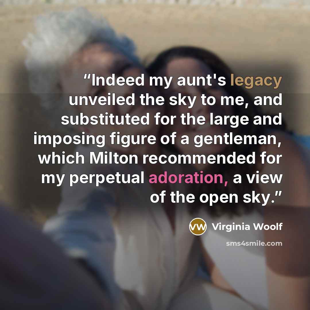 “Indeed my aunt's legacy unveiled the sky to me, and substituted for the large and imposing figure of a gentleman, which Milton recommended for my perpetual adoration, a view of the open sky.” quote by Virginia Woolf