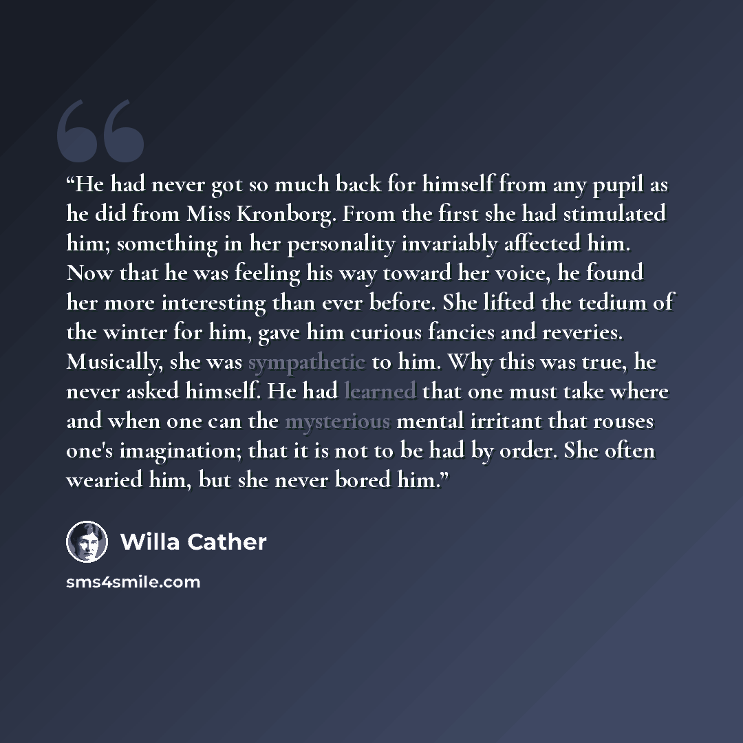 “He had never got so much back for himself from any pupil as he did from Miss Kronborg. From the first she had stimulated him; something in her personality invariably affected him. Now that he was feeling his way toward her voice, he found her more interesting than ever before. She lifted the…” quote by Willa Cather