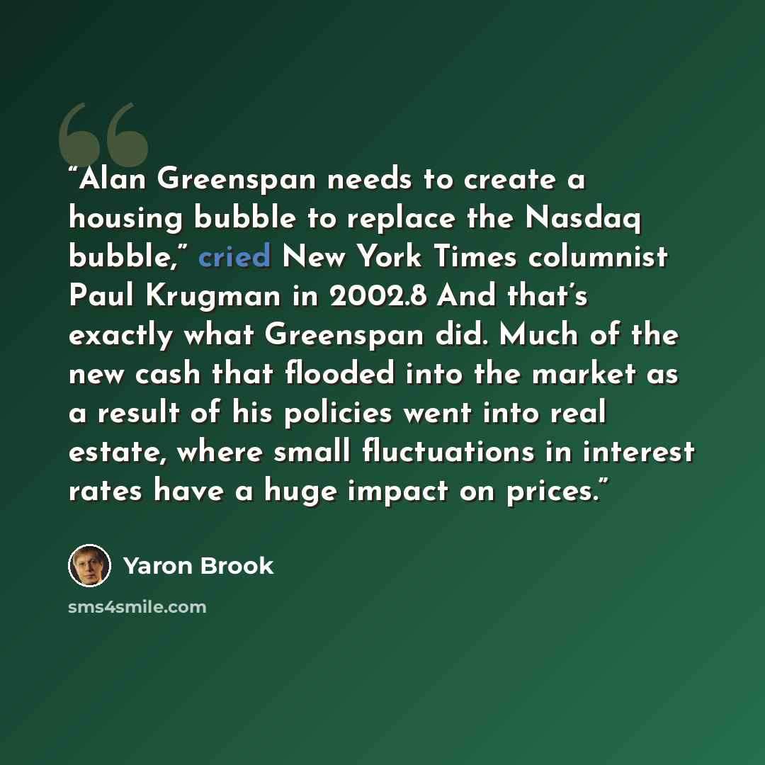 “Alan Greenspan needs to create a housing bubble to replace the Nasdaq bubble,” cried New York Times columnist Paul Krugman in 2002.8 And that’s exactly what Greenspan did. Much of the new cash that flooded into the market as a result of his policies went into real estate, where small fluctuations…” quote by Yaron Brook