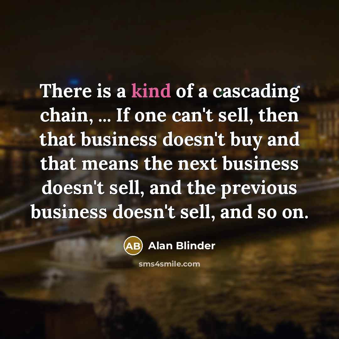 “There is a kind of a cascading chain, ... If one can't sell, then that business doesn't buy and that means the next business doesn't sell, and the previous business doesn't sell, and so on.” quote by Alan Blinder