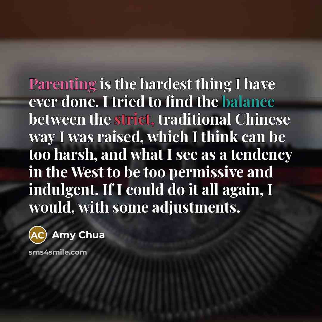 “Parenting is the hardest thing I have ever done. I tried to find the balance between the strict, traditional Chinese way I was raised, which I think can be too harsh, and what I see as a tendency in the West to be too permissive and indulgent. If I could do it all again, I would, with some…” quote by Amy Chua