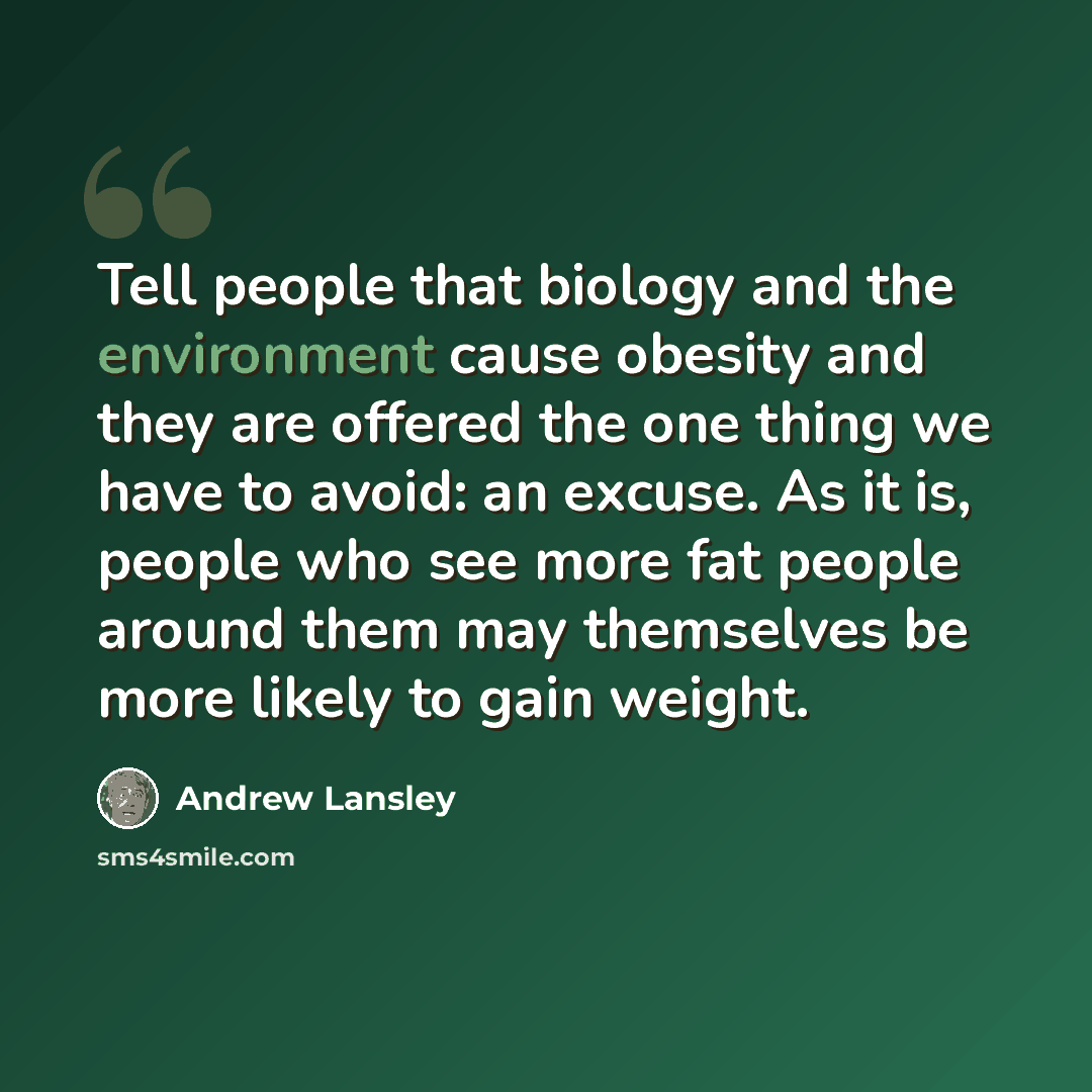 “Tell people that biology and the environment cause obesity and they are offered the one thing we have to avoid: an excuse. As it is, people who see more fat people around them may themselves be more likely to gain weight.” quote by Andrew Lansley