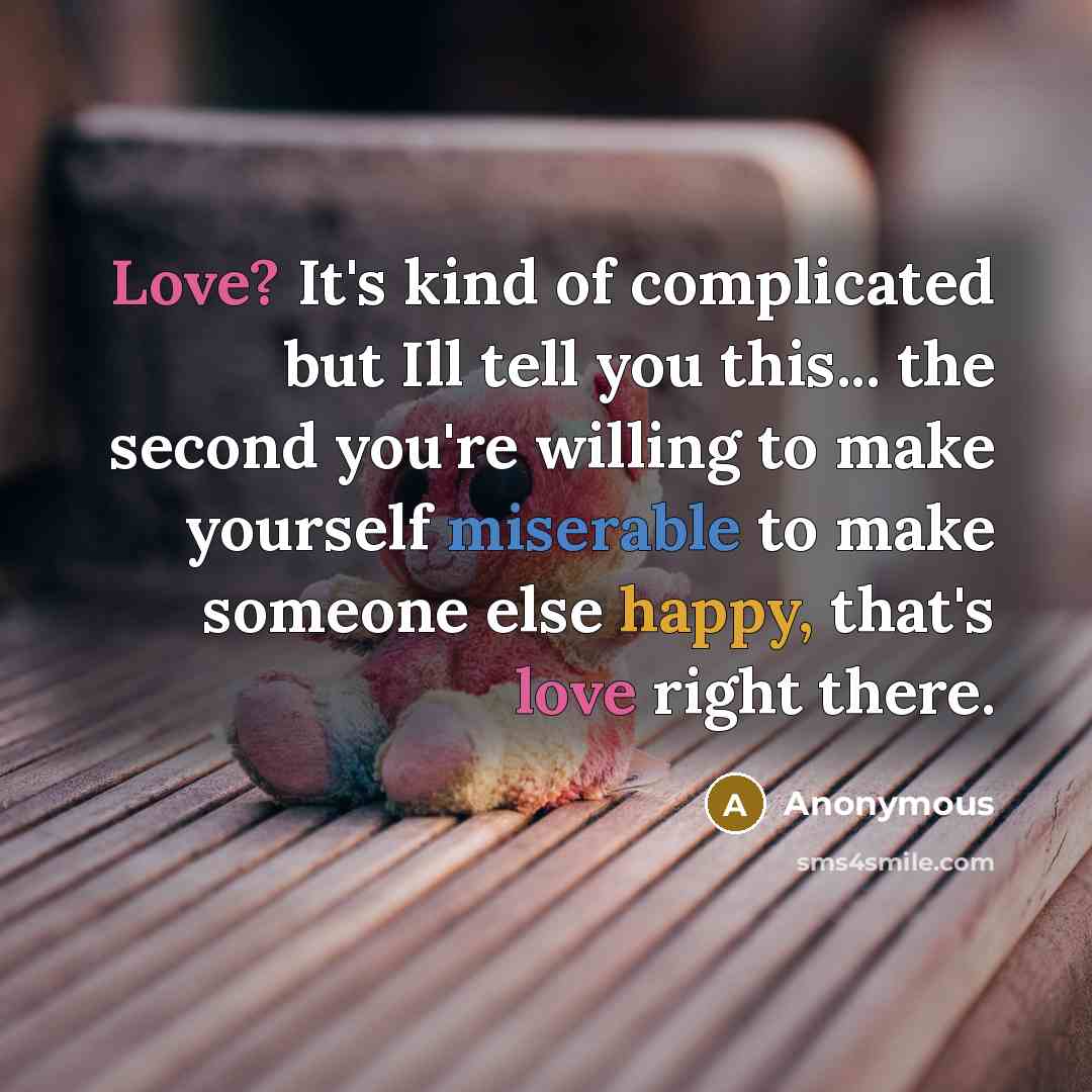 “Love? It's kind of complicated but Ill tell you this... the second you're willing to make yourself miserable to make someone else happy, that's love right there.” quote by Anonymous