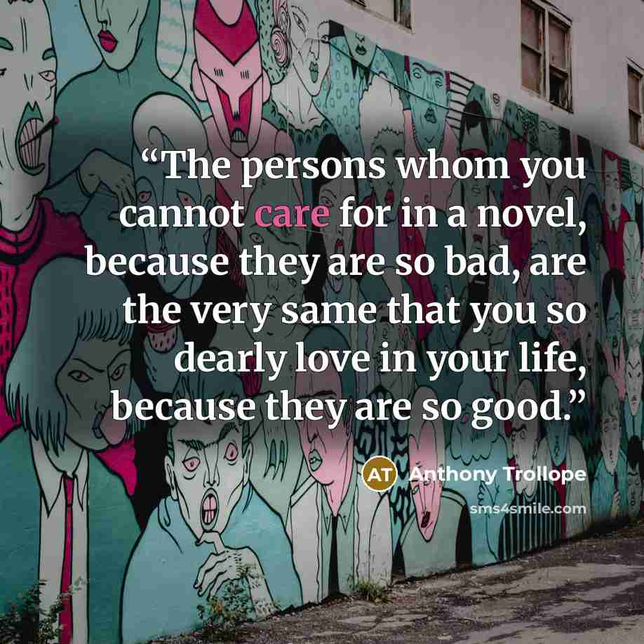 “The persons whom you cannot care for in a novel, because they are so bad, are the very same that you so dearly love in your life, because they are so good.” quote by Anthony Trollope
