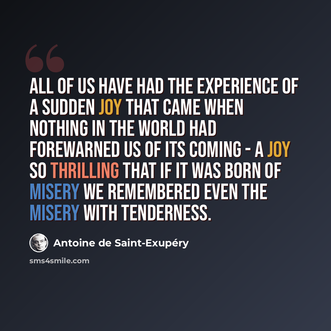 “All of us have had the experience of a sudden joy that came when nothing in the world had forewarned us of its coming - a joy so thrilling that if it was born of misery we remembered even the misery with tenderness.” quote by Antoine de Saint-Exupery