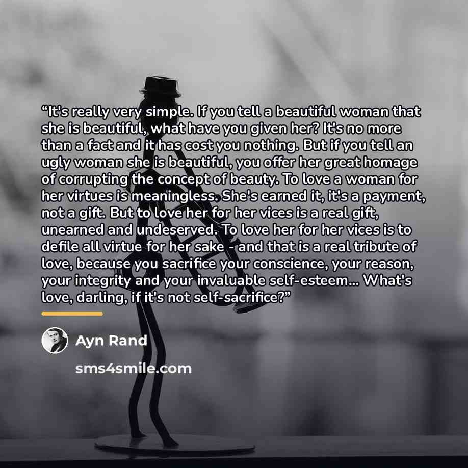 “It's really very simple. If you tell a beautiful woman that she is beautiful, what have you given her? It's no more than a fact and it has cost you nothing. But if you tell an ugly woman she is beautiful, you offer her great homage of corrupting the concept of beauty. To love a woman for her…” quote by Ayn Rand