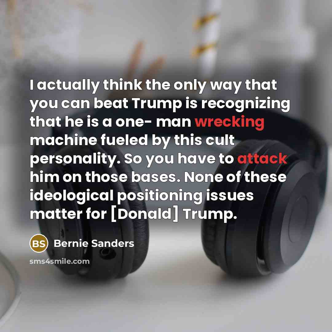 “I actually think the only way that you can beat Trump is recognizing that he is a one- man wrecking machine fueled by this cult personality. So you have to attack him on those bases. None of these ideological positioning issues matter for [Donald] Trump.” quote by Bernie Sanders