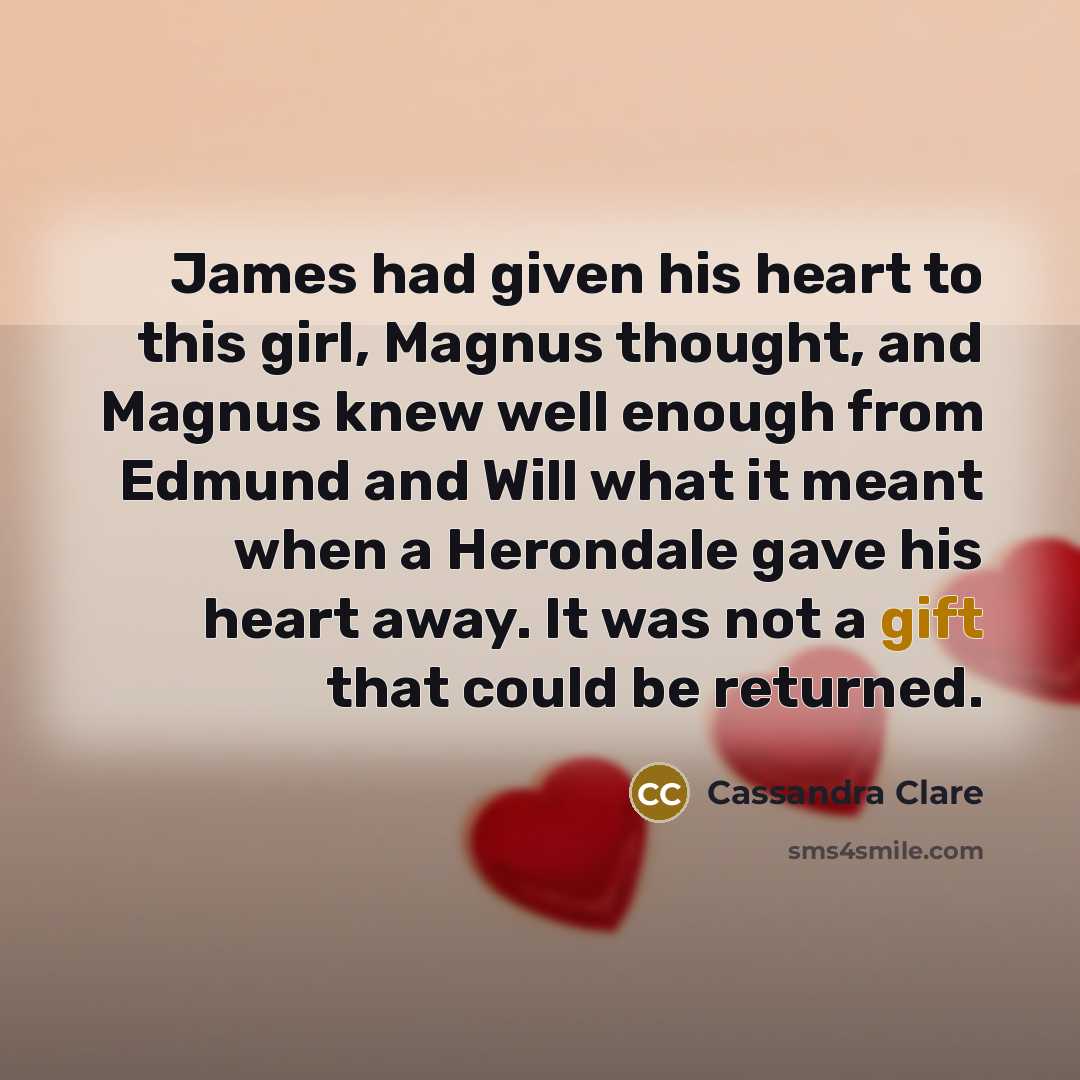 “James had given his heart to this girl, Magnus thought, and Magnus knew well enough from Edmund and Will what it meant when a Herondale gave his heart away. It was not a gift that could be returned.” quote by Cassandra Clare