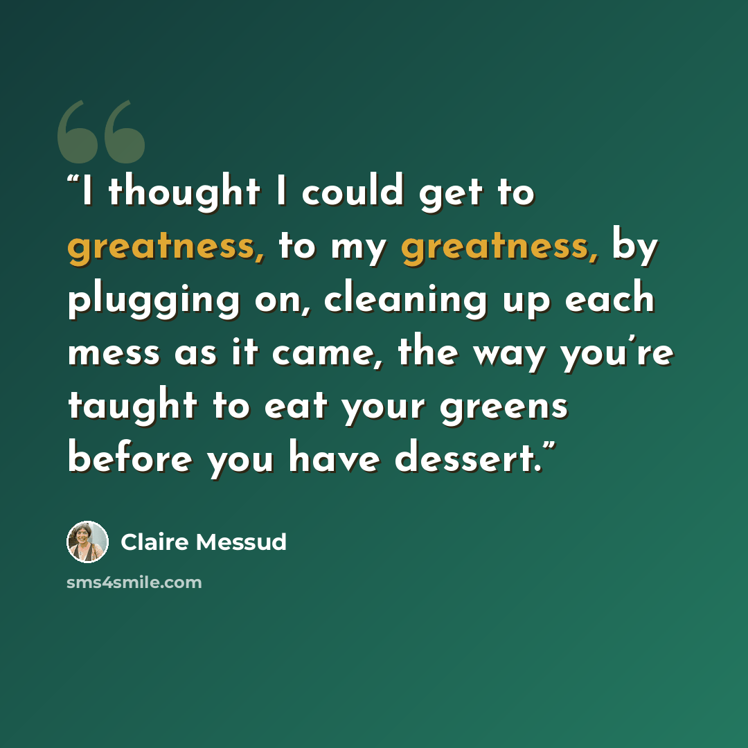 “I thought I could get to greatness, to my greatness, by plugging on, cleaning up each mess as it came, the way you’re taught to eat your greens before you have dessert.” quote by Claire Messud