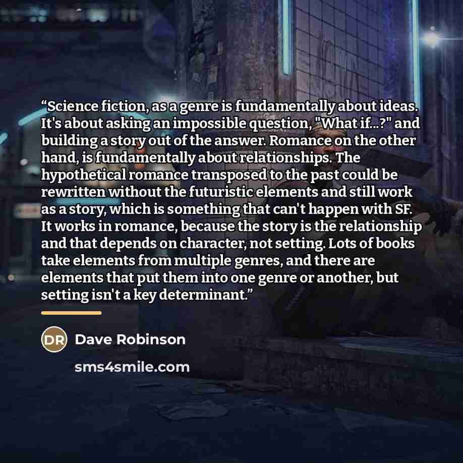 “Science fiction, as a genre is fundamentally about ideas. It's about asking an impossible question, "What if...?" and building a story out of the answer. Romance on the other hand, is fundamentally about relationships. The hypothetical romance transposed to the past could be rewritten without the…” quote by Dave Robinson