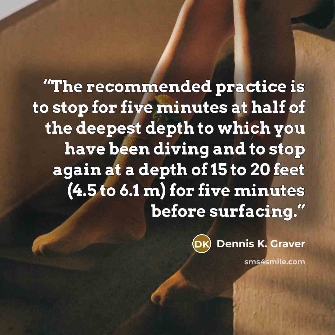 “The recommended practice is to stop for five minutes at half of the deepest depth to which you have been diving and to stop again at a depth of 15 to 20 feet (4.5 to 6.1 m) for five minutes before surfacing.” quote by Dennis K. Graver