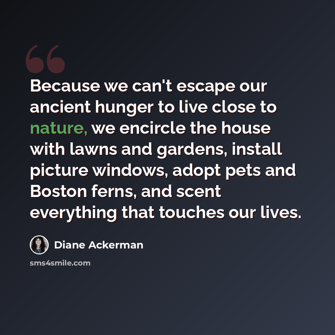 “Because we can't escape our ancient hunger to live close to nature, we encircle the house with lawns and gardens, install picture windows, adopt pets and Boston ferns, and scent everything that touches our lives.” quote by Diane Ackerman