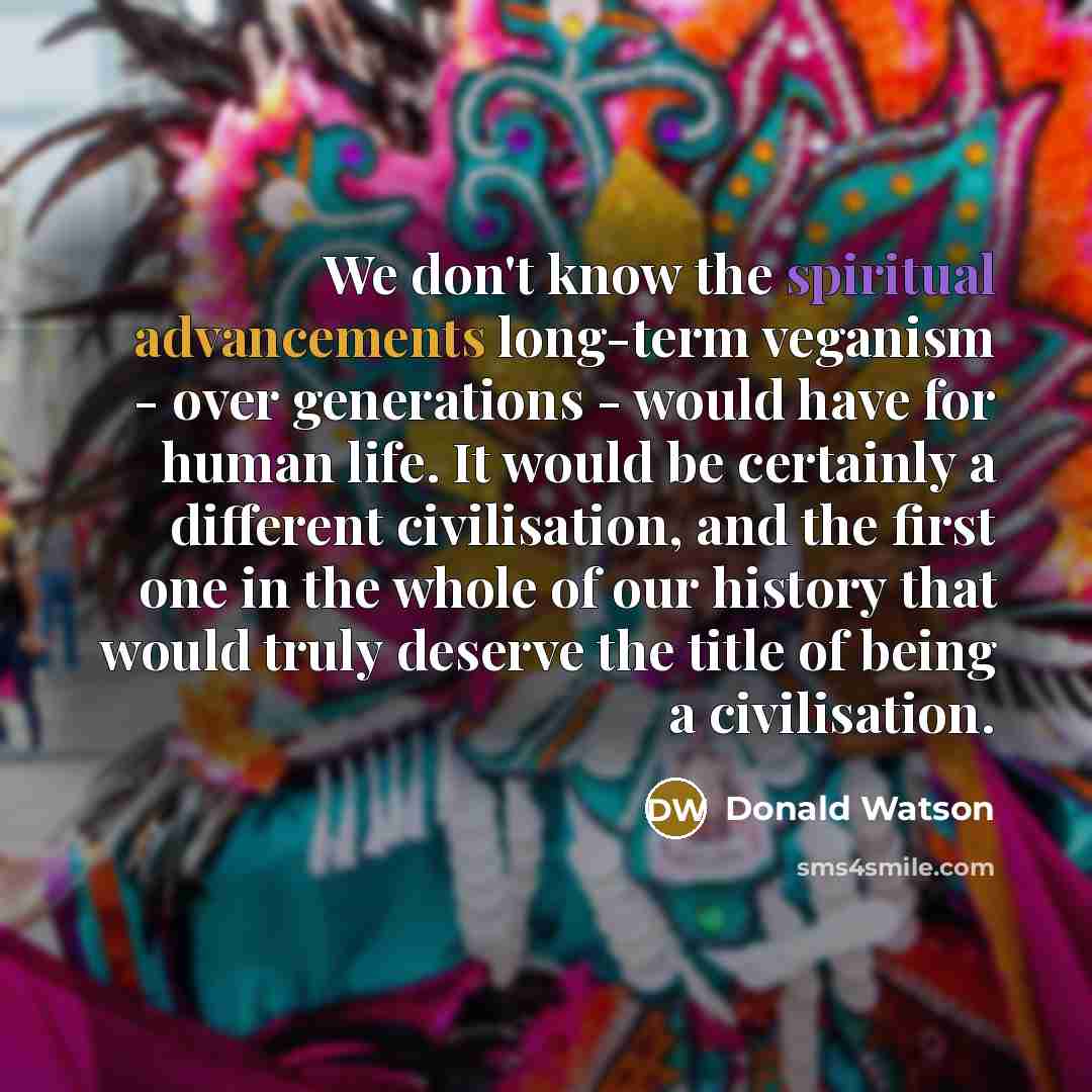 “We don't know the spiritual advancements long-term veganism - over generations - would have for human life. It would be certainly a different civilisation, and the first one in the whole of our history that would truly deserve the title of being a civilisation.” quote by Donald Watson